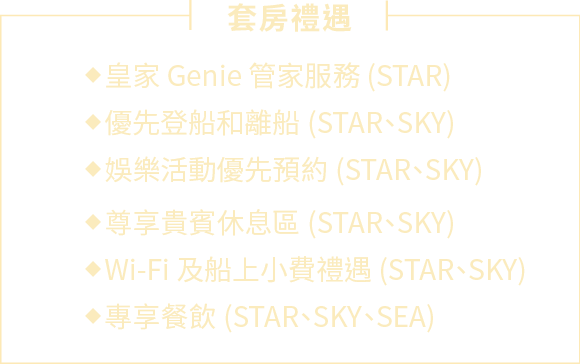 套房禮遇:優先登船即離船 (STAR、SKY)、娛樂活動優先預約 (STAR、SKY)、尊享貴賓休息區 (STAR、SKY)、皇家 Genie 管家服務 (STAR)、Wi-Fi 及船上小費禮遇 (STAR、SKY)、專享餐飲 (STAR、SKY、SEA)